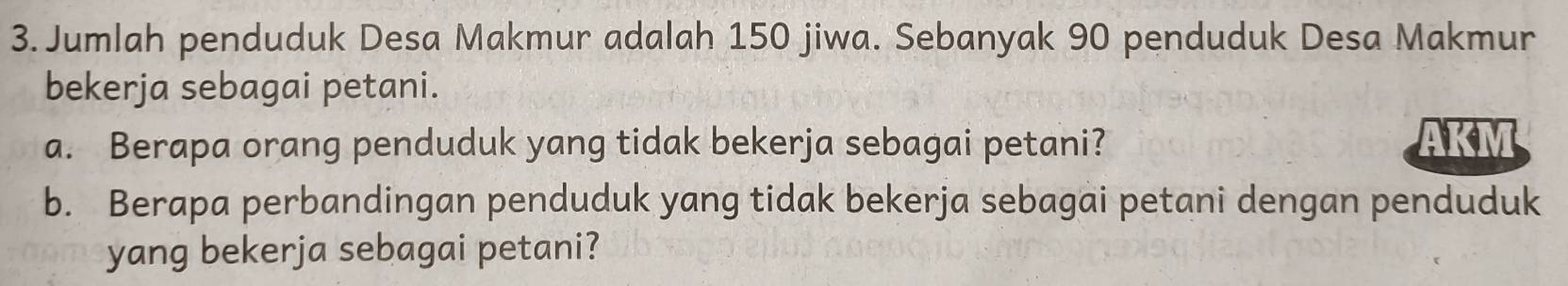 Jumlah penduduk Desa Makmur adalah 150 jiwa. Sebanyak 90 penduduk Desa Makmur 
bekerja sebagai petani. 
a. Berapa orang penduduk yang tidak bekerja sebagai petani? AKM 
b. Berapa perbandingan penduduk yang tidak bekerja sebagai petani dengan penduduk 
yang bekerja sebagai petani?