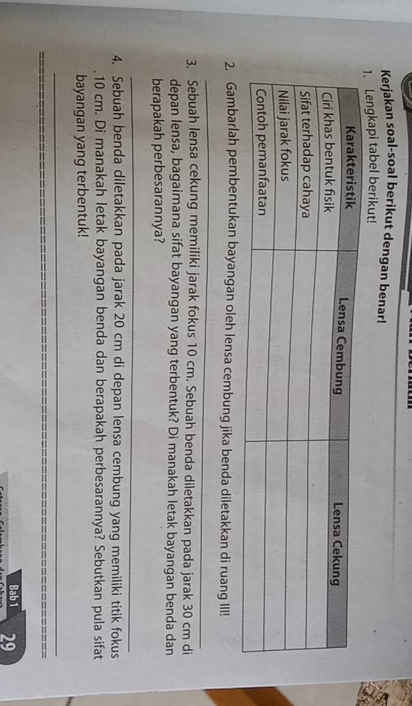 Kerjakan soal-soal berikut dengan benar! 
engkapi tabel berikut! 
_ 
2. Gambarlah pembentukan bayangan oleh lensa cembung jika benda diletakkan di ruang III! 
3. Sebuah lensa cekung memiliki jarak fokus 10 cm. Sebuah benda diletakkan pada jarak 30 cm di 
depan lensa, bagaimana sifat bayangan yang terbentuk? Di manakah letak bayangan benda dan 
berapakah perbesarannya? 
_ 
4. Sebuah benda diletakkan pada jarak 20 cm di depan lensa cembung yang memiliki titik fokus 
. 10 cm. Di manakah letak bayangan benda dan berapakah perbesarannya? Sebutkan pula sifat 
bayangan yang terbentuk! 
_ 
Bab 1 29