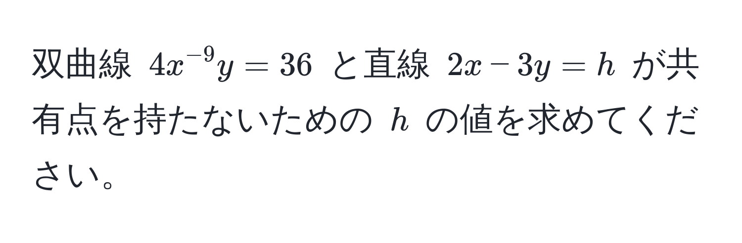 双曲線 $4x^(-9)y = 36$ と直線 $2x - 3y = h$ が共有点を持たないための $h$ の値を求めてください。