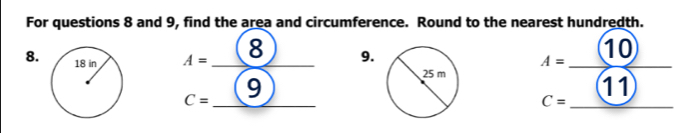 For questions 8 and 9, find the area and circumference. Round to the nearest hundredth. 
8. A= _8 _9. _10
A=
_ 
_
C= 9 
11 
_ 
_
C=