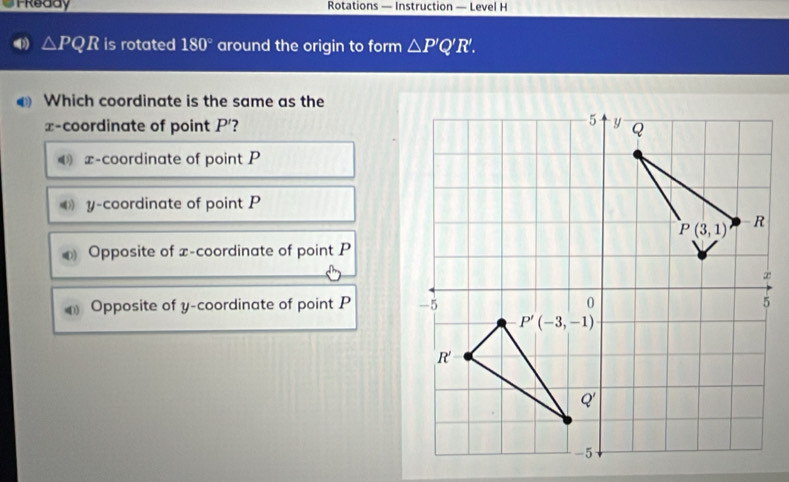 Treddy Rotations — Instruction — Level H
△ PQR is rotated 180° around the origin to form △ P'Q'R'.
Which coordinate is the same as the
x-coordinate of point P'?
x-coordinate of point P
y-coordinate of point P
Opposite of x-coordinate of point P
Opposite of y-coordinate of point P