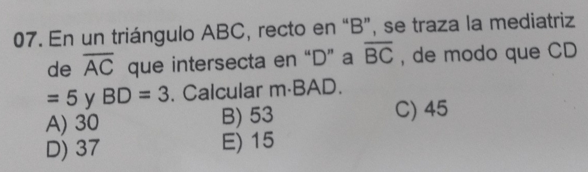 En un triángulo ABC, recto en “ B ”, se traza la mediatriz
de overline AC que intersecta en “ D ” a overline BC , de modo que CD
=5 y BD=3. Calcular m·BAD.
A) 30 B) 53
C) 45
D) 37 E) 15