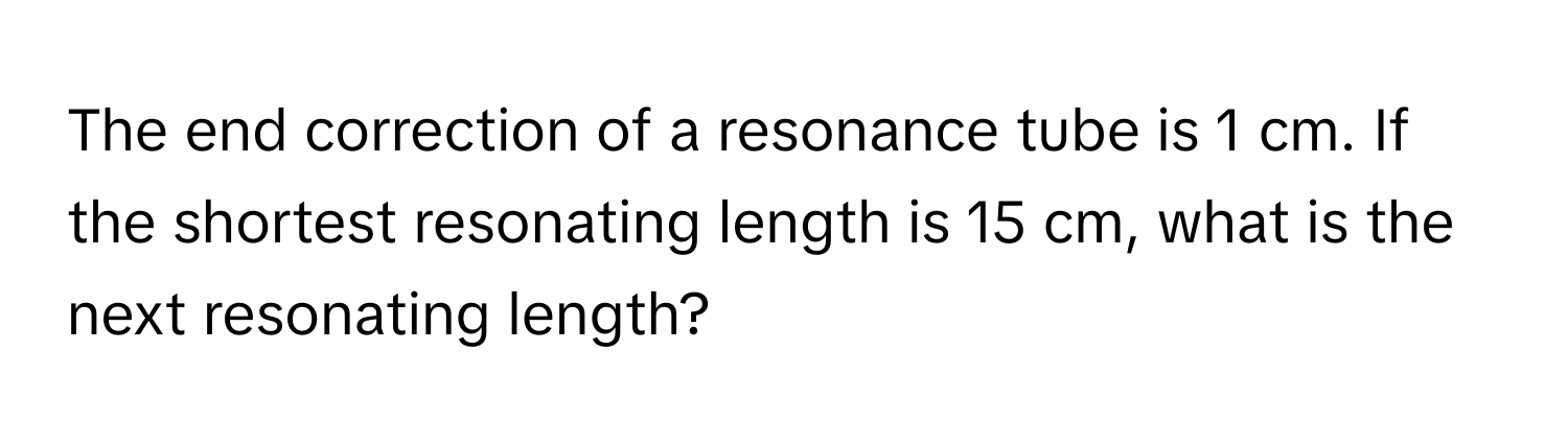 The end correction of a resonance tube is 1 cm. If the shortest resonating length is 15 cm, what is the next resonating length?