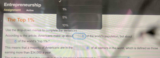 Entrepreneurship 
Assignment Active
1%
The Top 1%
5%
10%
Use the drop-down menus to complete the sentences. 
According to the article, Americans make up about . of the world's population, but about 
of the world's "top 1%." 
This means that a majority of Americans are in the of all earners in the world, which is defined as those 
earning more than $34,000 a year.