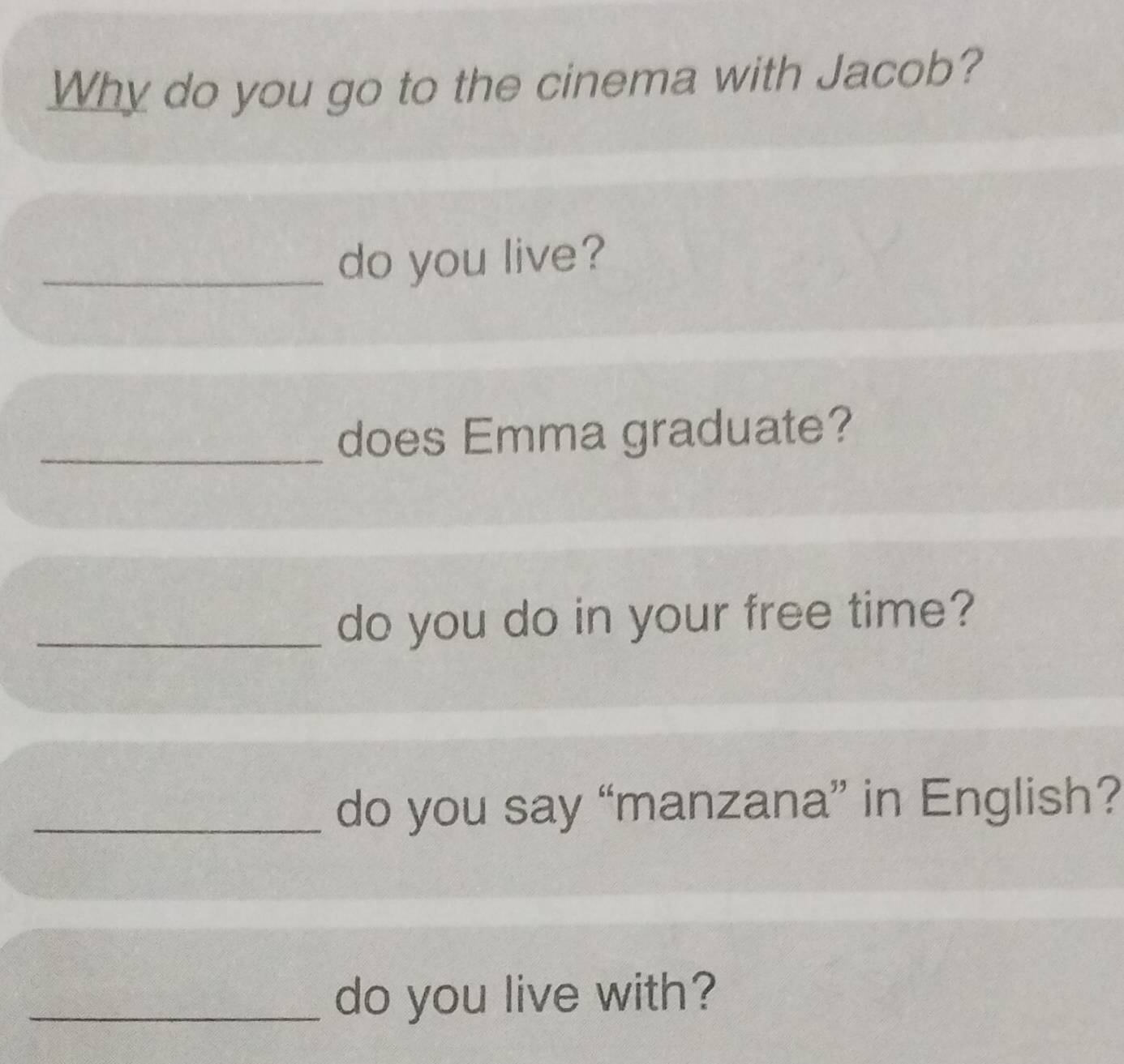 Why do you go to the cinema with Jacob? 
_do you live? 
_does Emma graduate? 
_do you do in your free time? 
_do you say “manzana” in English? 
_do you live with?