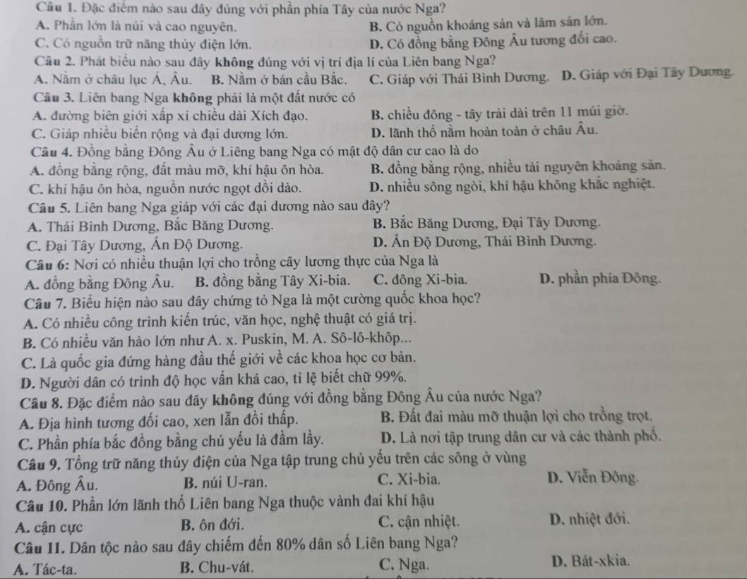 Đặc điểm nào sau đây đúng với phần phía Tây của nước Nga?
A. Phần lớn là núi và cao nguyên. B. Có nguồn khoáng sản và lâm sản lớn.
C. Có nguồn trữ năng thủy điện lớn. D. Có đồng bằng Đông Âu tương đối cao.
Cầu 2. Phát biểu nào sau đây không đúng với vị trí địa lí của Liên bang Nga?
A. Nằm ở châu lục Á, Âu. B. Nằm ở bán cầu Bắc. C. Giáp với Thái Bình Dương. D. Giáp với Đại Tây Dương.
Câu 3. Liên bang Nga không phải là một đất nước có
A. đường biên giới xấp xỉ chiều dài Xích đạo. B. chiều đông - tây trải dài trên 11 múi giờ.
C. Giáp nhiều biển rộng và đại dương lớn. D. lãnh thổ nằm hoàn toàn ở châu Âu.
Cầu 4. Đồng bằng Đông Âu ở Liêng bang Nga có mật độ dân cư cao là do
A. đồng bằng rộng, đất màu mỡ, khí hậu ôn hòa. B. đồng bằng rộng, nhiều tài nguyên khoáng sản.
C. khí hậu ôn hòa, nguồn nước ngọt dồi dào. D. nhiều sông ngòi, khí hậu không khắc nghiệt.
Câu 5. Liên bang Nga giáp với các đại dương nào sau đây?
A. Thái Bình Dương, Bắc Băng Dương. B. Bắc Băng Dương, Đại Tây Dương.
C. Đại Tây Dương, Ấn Độ Dương. D. Ấn Độ Dương, Thái Bình Dương.
Câu 6: Nơi có nhiều thuận lợi cho trồng cây lương thực của Nga là
A. đồng bằng Đông Âu. B. đồng bằng Tây Xi-bia. C. đông Xi-bia. D. phần phía Đông.
Câu 7. Biểu hiện nào sau đây chứng tỏ Nga là một cường quốc khoa học?
A. Có nhiều công trình kiến trúc, văn học, nghệ thuật có giá trị.
B. Có nhiều văn hào lớn như A. x. Puskin, M. A. Sô-lô-khôp...
C. Là quốc gia đứng hàng đầu thế giới về các khoa học cơ bản.
D. Người dân có trình độ học vấn khá cao, tỉ lệ biết chữ 99%.
Cầu 8. Đặc điểm nào sau đây không đúng với đồng bằng Đông Âu của nước Nga?
A. Địa hình tương đối cao, xen lẫn đồi thấp.  B. Đất đai màu mỡ thuận lợi cho trồng trọt.
C. Phần phía bắc đồng bằng chủ yếu là đầm lầy. D. Là nơi tập trung dân cư và các thành phố.
Cầu 9. Tổng trữ năng thủy điện của Nga tập trung chủ yếu trên các sông ở vùng
A. Đông Âu. B. núi U-ran. C. Xi-bia. D. Viễn Đông.
Câu 10. Phần lớn lãnh thổ Liên bang Nga thuộc vành đai khí hậu
A. cận cực B. ôn đới. C. cận nhiệt. D. nhiệt đới.
Câu 11. Dân tộc nào sau đây chiếm đến 80% dân số Liên bang Nga?
A. Tác-ta. B. Chu-vát. C. Nga. D. Bát-xkia.