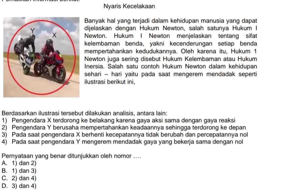 Nyaris Kecelakaan
anyak hal yang terjadi dalam kehidupan manusia yang dapat
ijelaskan dengan Hukum Newton, salah satunya Hukum I
ewton. Hukum I Newton menjelaskan tentang sifat
elembaman benda, yakni kecenderungan setiap benda
empertahankan kedudukannya. Oleh karena itu, Hukum 1
ewton juga sering disebut Hukum Kelembaman atau Hukum
nersia. Salah satu contoh Hukum Newton dalam kehidupan
ehari - hari yaitu pada saat mengerem mendadak seperti
ustrasi berikut ini,
Berdasarkan ilustrasi tersebut dilakukan analisis, antara lain:
1) Pengendara X terdorong ke belakang karena gaya aksi sama dengan gaya reaksi
2) Pengendara Y berusaha mempertahankan keadaannya sehingga terdorong ke depan
3) Pada saat pengendara X berhenti kecepatannya tidak berubah dan percepatannya nol
4) Pada saat pengendara Y mengerem mendadak gaya yang bekerja sama dengan nol
Pernyataan yang benar ditunjukkan oleh nomor ....
A. 1) dan 2)
B. 1) dan 3)
C. 2) dan 4)
D. 3) dan 4)