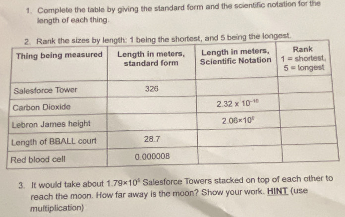 Complete the table by giving the standard form and the scientific notation for the
length of each thing.
ongest.
3. It would take about 1.79* 10^5 Salesforce Towers stacked on top of each other to
reach the moon. How far away is the moon? Show your work. HINT (use
multiplication)