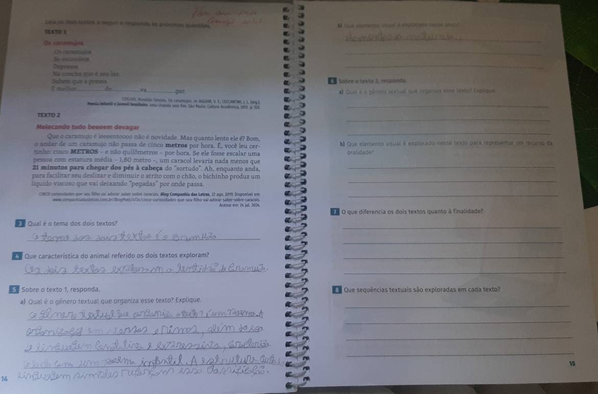 Leis us dois texns a segait a respands às prósimas quenthes
TEKTO 1  Que atementn vistual a eproramo mesto texto?
Os cazzmujes
_
Os cammuics
_
Se esconóna
Depreest
_
Na concia que é seu lar.
Sobem que a pressa S Sobre o texto 2, respandia.
I melber gar. # Quei é o gênero textual que organura esse lextol Explique
CONLN), Ponldo Simies. On caramagon, os AlLNAN, V. I, CECCANTIN, 1 L. (prg.)
Peesia entantal e Jamel tramleãor cona crnda um fon. São Pauloo Caltura Académica, 2012, p.123_
_
TEXTO 2
Melecando tudo beeeem devagar
Que o caramujo é leccentoooo não é novidade. Mas quanto lento ele é? Bom,
_
o andar de um caramujo não passa de cinco metros por hora. É, você leu cer- b) Que elemento visual é explorado nesse texto para representar um recarso da
tinho: cinco METROS - e não quilômetros - por hora. Se ele fosse escalar uma oralidade?
pessoa com estatura média - 1,80 metro -, um caracol levaria nada menos que
21 minutos para chegar dos pés à cabeça do ''sortudo'. Ah, enquanto anda,_
para facilitar seu deslizar e diminuir o atrito com o chão, o bichinho produz um
líquido viscoso que vai deixando "pegadas" por onde passa.
_
CINCO carimsidades que sep filho vai adorar saber sobre caracois. Mog Companhia das Letras, 22 ago. 2019. Disponivel em:_
www.compartadaslestas.com.br/BlogPoet/4734/cioco-curiosidades-que-seo-filho-vai-adorar-saber-sobre-caraçois.
Acesso em: 24 jul. 2024
O que diferencia os dois textos quanto à finalidade?
Qual é o tema dos dois textos?
_
_
_
Que característica do animal referido os dois textos exploram?_
_
_
Sobre o texto 1, responda.   Que sequências textuais são exploradas em cada texto?
_
a) Qual é o gênero textual que organiza esse texto? Explique.
_
_
_
_
_
_
_
15
14