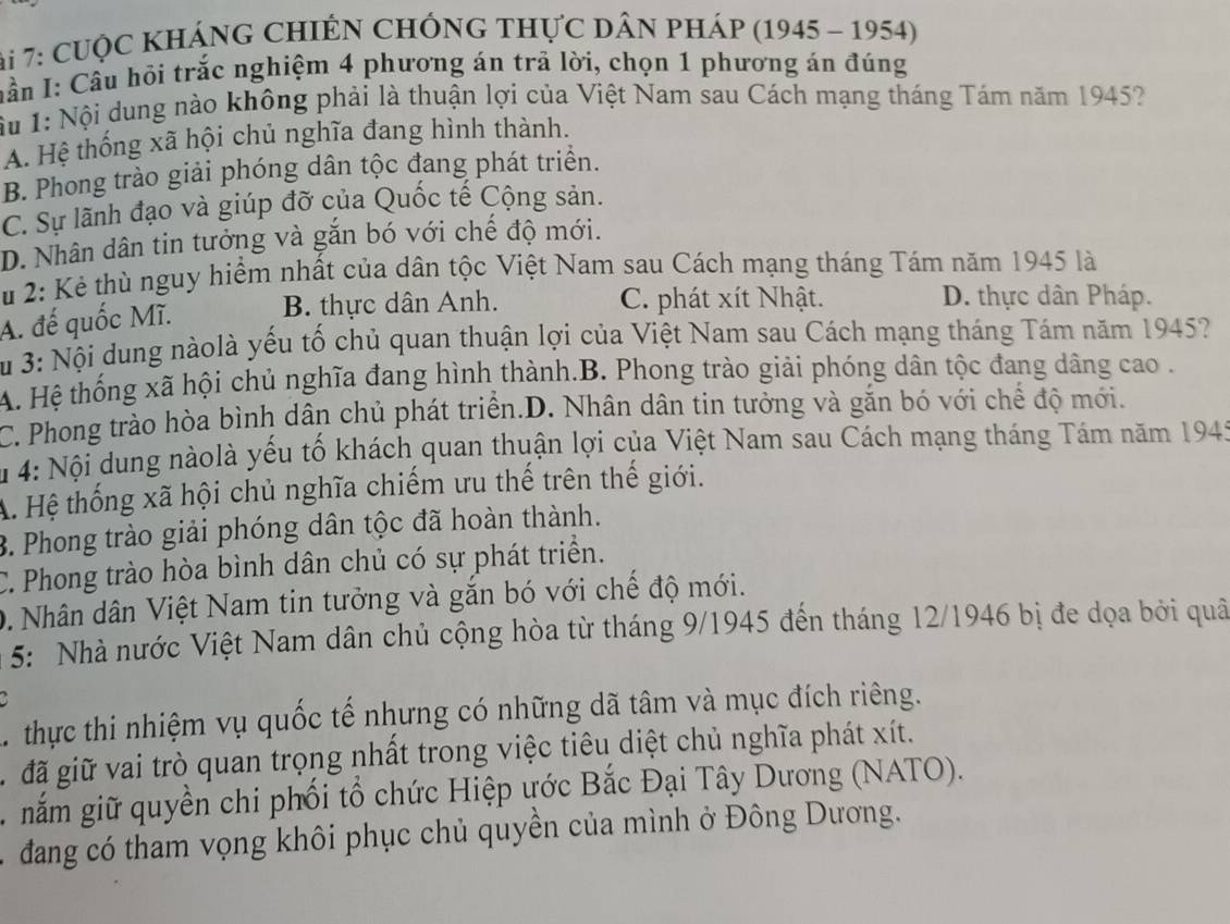 ài 7: cuộc khÁnG ChIẾN ChÔng thực dân pháp (1945 - 1954)
nần I: Cầu hỏi trắc nghiệm 4 phương án trã lời, chọn 1 phương án đúng
Ấu I: Nội dung nào không phải là thuận lợi của Việt Nam sau Cách mạng tháng Tám năm 1945?
A. Hệ thống xã hội chủ nghĩa đang hình thành.
B. Phong trào giải phóng dân tộc đang phát triển.
C. Sự lãnh đạo và giúp đỡ của Quốc tế Cộng sản.
D. Nhân dân tin tưởng và gắn bó với chế độ mới.
Su 2: Kẻ thù nguy hiểm nhất của dân tộc Việt Nam sau Cách mạng tháng Tám năm 1945 là
A. đế quốc Mĩ. B. thực dân Anh. C. phát xít Nhật.
D. thực dân Pháp.
Su 3: Nội dung nàolà yếu tố chủ quan thuận lợi của Việt Nam sau Cách mạng tháng Tám năm 1945?
A. Hệ thống xã hội chủ nghĩa đang hình thành.B. Phong trào giải phóng dân tộc đang dâng cao .
C. Phong trào hòa bình dân chủ phát triển.D. Nhân dân tin tưởng và gắn bó với chế độ mới.
4: Nội dung nàolà yếu tố khách quan thuận lợi của Việt Nam sau Cách mạng tháng Tám năm 1945
A. Hệ thống xã hội chủ nghĩa chiếm ưu thế trên thế giới.
3. Phong trào giải phóng dân tộc đã hoàn thành.
C. Phong trào hòa bình dân chủ có sự phát triển.
0. Nhân dân Việt Nam tin tưởng và gắn bó với chế độ mới.
* 5: Nhà nước Việt Nam dân chủ cộng hòa từ tháng 9/1945 đến tháng 12/1946 bị đe dọa bởi quâ
thực thi nhiệm vụ quốc tế nhưng có những dã tâm và mục đích riêng.
. đã giữ vai trò quan trọng nhất trong việc tiêu diệt chủ nghĩa phát xít.
nắm giữ quyền chi phối tổ chức Hiệp ước Bắc Đại Tây Dương (NATO).
đang có tham vọng khôi phục chủ quyền của mình ở Đông Dương.