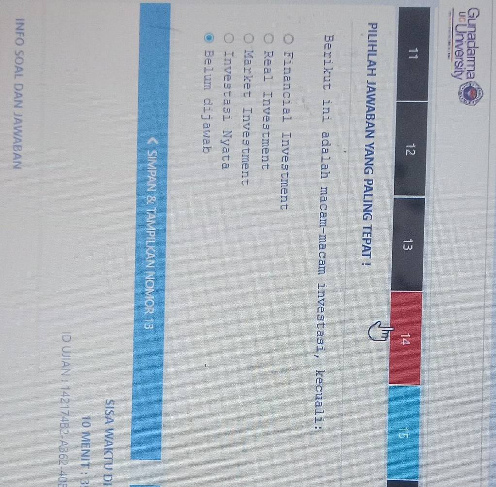 Gunadarma
us University
11
12
13
14
15
PILIHLAH JAWABAN YANG PALING TEPAT !
Berikut ini adalah macam-macam investași, kecuali:
Financial Investment
Real Investment
Market Investment
Investasi Nyata
Belum dijawab
SIMPAN & TAMPILKAN NOMOR 13
SISA WAKTU DI
10 MENIT : 3
ID UJIAN : 142174B2-A362-40B
INFO SOAL DAN JAWABAN