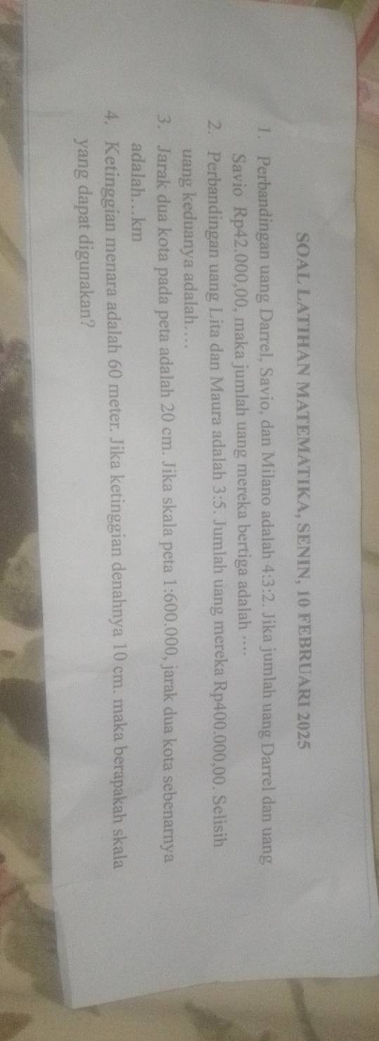 SOAL LATIHAN MATEMATIKA, SENIN, 10 FEBRUARI 2025 
1. Perbandingan uang Darrel, Savio, dan Milano adalah 4:3:2. Jika jumlah uang Darrel dan uang 
Savio Rp42.000,00, maka jumlah uang mereka bertiga adalah …· 
2. Perbandingan uang Lita dan Maura adalah 3:5. Jumlah uang mereka Rp400.000,00. Selisih 
uang keduanya adalah… 
3. Jarak dua kota pada peta adalah 20 cm. Jika skala peta 1:600.000 , jarak dua kota sebenarnya 
adalah…km
4. Ketinggian menara adalah 60 meter. Jika ketinggian denahnya 10 cm. maka berapakah skala 
yang dapat digunakan?