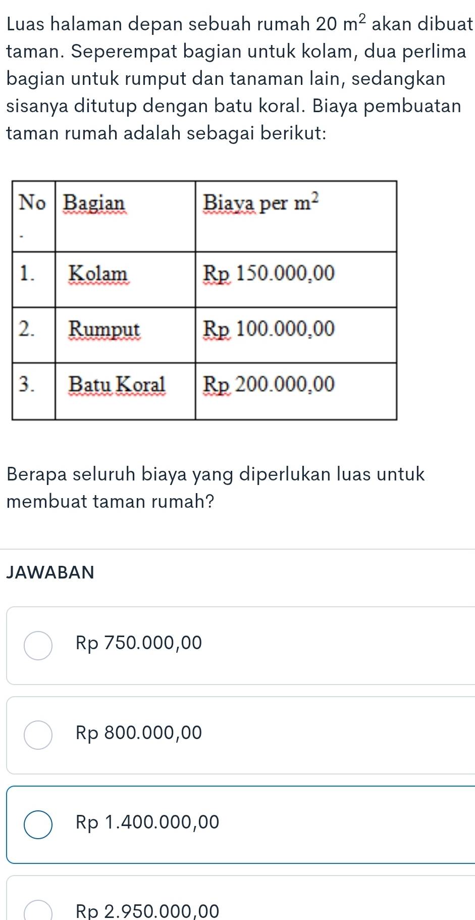 Luas halaman depan sebuah rumah 20m^2 akan dibuat
taman. Seperempat bagian untuk kolam, dua perlima
bagian untuk rumput dan tanaman lain, sedangkan
sisanya ditutup dengan batu koral. Biaya pembuatan
taman rumah adalah sebagai berikut:
Berapa seluruh biaya yang diperlukan luas untuk
membuat taman rumah?
JAWABAN
Rp 750.000,00
Rp 800.000,00
Rp 1.400.000,00
Rp 2.950.000,00