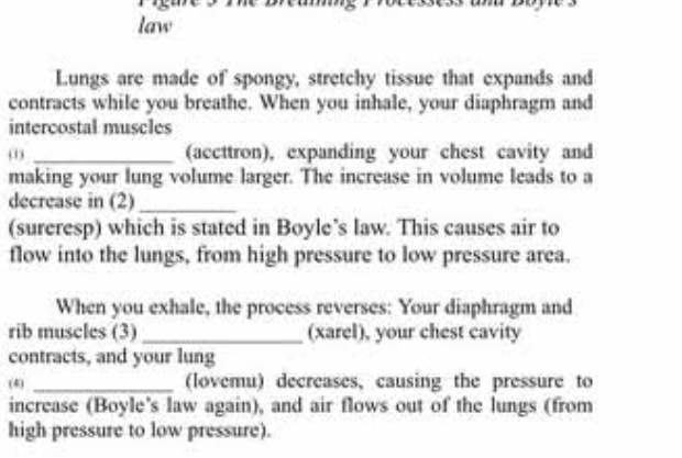 law 
Lungs are made of spongy, stretchy tissue that expands and 
contracts while you breathe. When you inhale, your diaphragm and 
intercostal muscles 
(1) _(accttron), expanding your chest cavity and 
making your lung volume larger. The increase in volume leads to a 
decrease in (2)_ 
(sureresp) which is stated in Boyle’s law. This causes air to 
flow into the lungs, from high pressure to low pressure area. 
When you exhale, the process reverses: Your diaphragm and 
rib muscles (3) _(xarel), your chest cavity 
contracts, and your lung 
(4) _(lovemu) decreases, causing the pressure to 
increase (Boyle's law again), and air flows out of the lungs (from 
high pressure to low pressure).