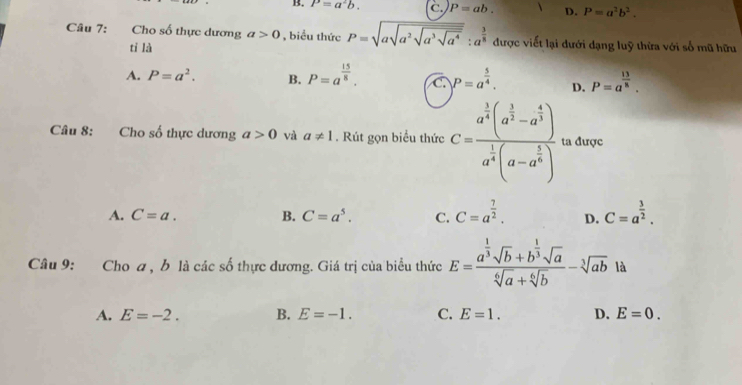 B. P'=a^2b. C P=ab. D. P=a^2b^2. 
Câu 7: Cho số thực dương a>0 , biểu thức P=sqrt(asqrt a^2sqrt a^3sqrt a^4):a^(frac 3)8 được viết lại dưới dạng luỹ thừa với số mũ hữu
tỉ là
A. P=a^2. B. P=a^(frac 15)8. C. P=a^(frac 5)4. D. P=a^(frac 13)8. 
Câu 8: Cho số thực dương a>0 và a!= 1. Rút gọn biểu thức C=frac a^(frac 3)4(a^(frac 3)2-a^(frac 4)3)a^(frac 1)4(a-a^(frac 5)4) ta được
A. C=a. B. C=a^5. C. C=a^(frac 7)2. D. C=a^(frac 3)2. 
Câu 9: Cho a, b là các số thực dương. Giá trị của biểu thức E=frac a^(frac 1)3sqrt(b)+b^(frac 1)3sqrt(a)sqrt[6](a)+sqrt[6](b)-sqrt[3](ab) là
A. E=-2. B. E=-1. C. E=1. D. E=0.