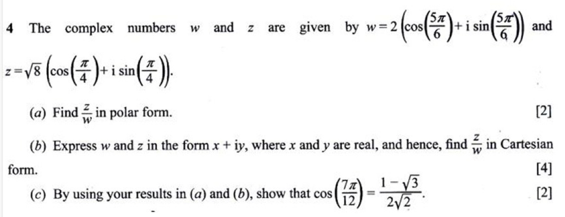 The complex numbers w and z are given by w=2(cos ( 5π /6 )+isin ( 5π /6 )) and
z=sqrt(8)(cos ( π /4 )+isin ( π /4 )). 
(a) Find  z/w  in polar form. [2] 
(b) Express w and z in the form x+iy , where x and y are real, and hence, find  z/w  in Cartesian 
form. [4] 
(c) By using your results in (a) and (b), show that cos ( 7π /12 )= (1-sqrt(3))/2sqrt(2) . [2]