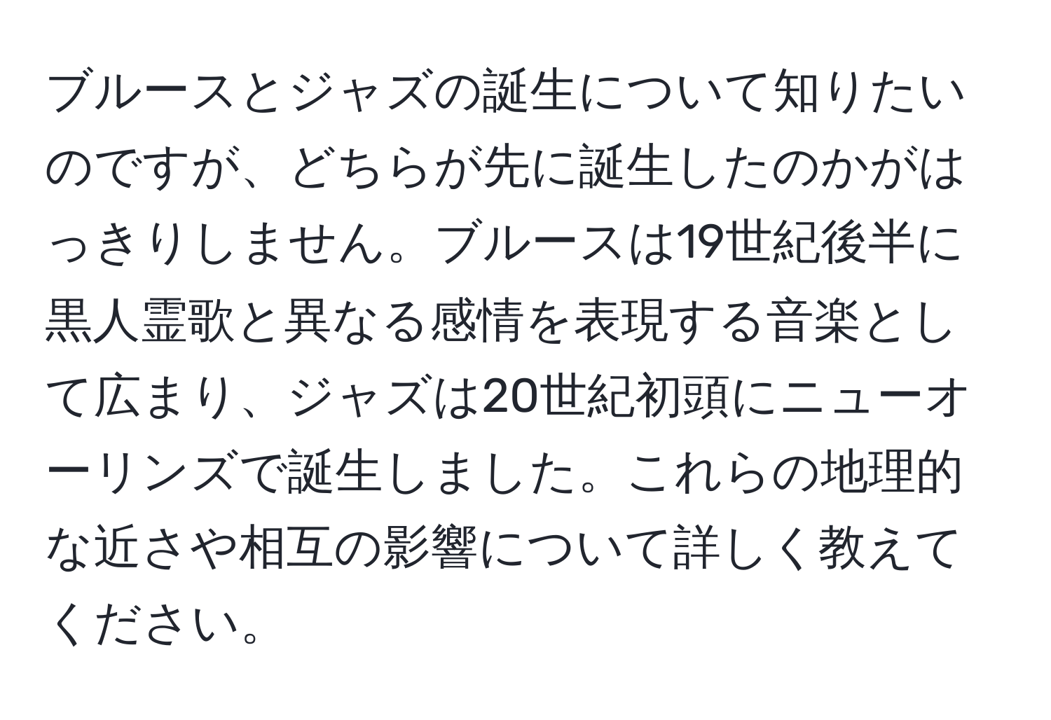 ブルースとジャズの誕生について知りたいのですが、どちらが先に誕生したのかがはっきりしません。ブルースは19世紀後半に黒人霊歌と異なる感情を表現する音楽として広まり、ジャズは20世紀初頭にニューオーリンズで誕生しました。これらの地理的な近さや相互の影響について詳しく教えてください。