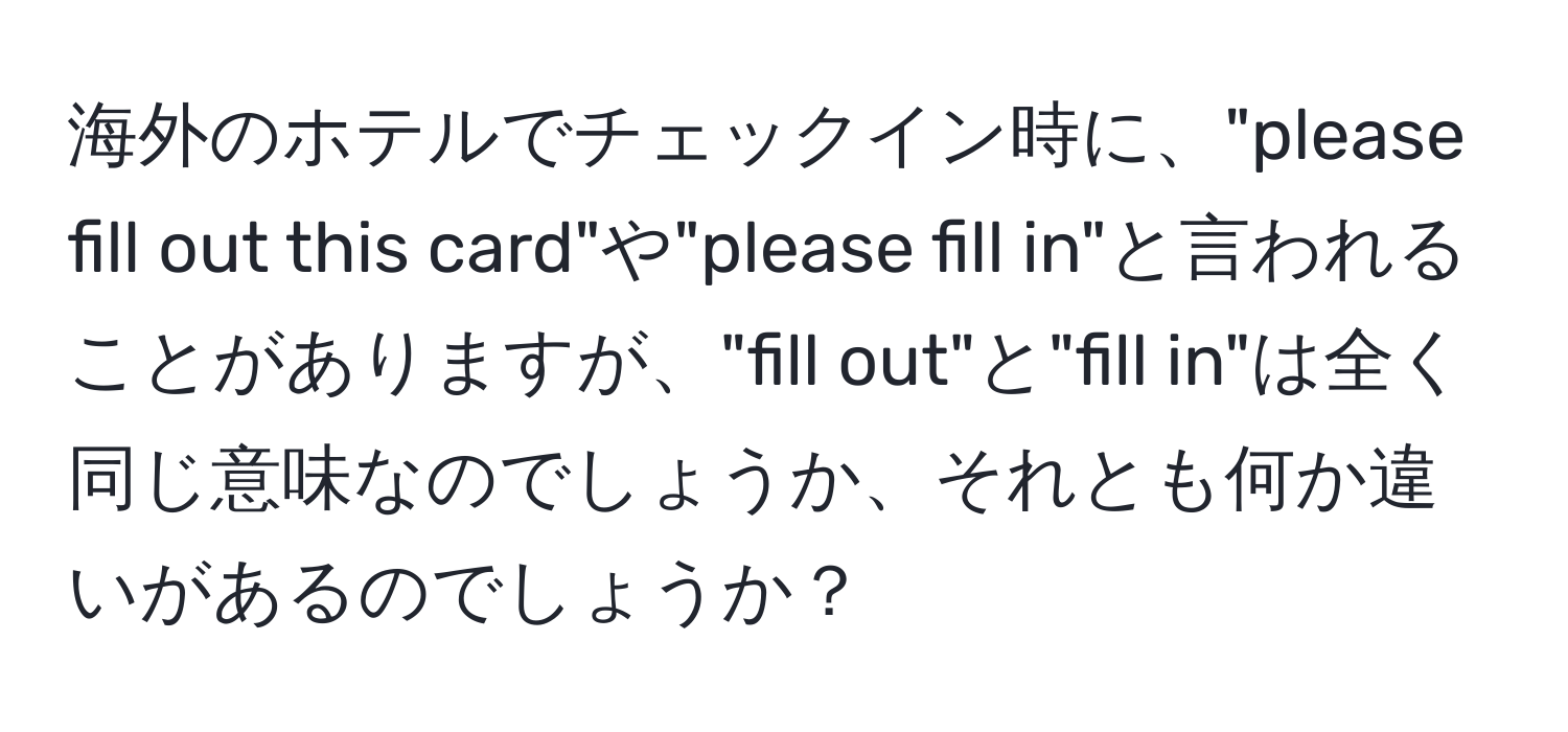 海外のホテルでチェックイン時に、"please fill out this card"や"please fill in"と言われることがありますが、"fill out"と"fill in"は全く同じ意味なのでしょうか、それとも何か違いがあるのでしょうか？