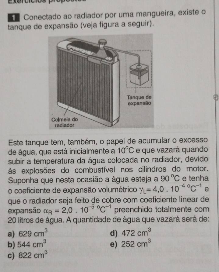 Exercicios
Conectado ao radiador por uma mangueira, existe o
tanque de expansão (veja figura a seguir).
Este tanque tem, também, o papel de acumular o excesso
de água, que está inicialmente a 10°C e que vazará quando
subir a temperatura da água colocada no radiador, devido
às explosões do combustível nos cilindros do motor.
Suponha que nesta ocasião a água esteja a 90°C e tenha
o coeficiente de expansão volumétrico gamma _L=4,0.10^((-4)°C^-1) e
que o radiador seja feito de cobre com coeficiente linear de
expansão alpha _R=2,0.10^((-5)°C^-1) preenchido totalmente com
20 litros de água. A quantidade de água que vazará será de:
a) 629cm^3 d) 472cm^3
b) 544cm^3 e) 252cm^3
c) 822cm^3