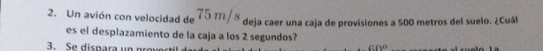 Un avión con velocidad de 75 m/s deja caer una caja de provisiones a 500 metros del suelo. ¿Cuál 
es el desplazamiento de la caja a los 2 segundos? 
3. Se dispara un prow 60°