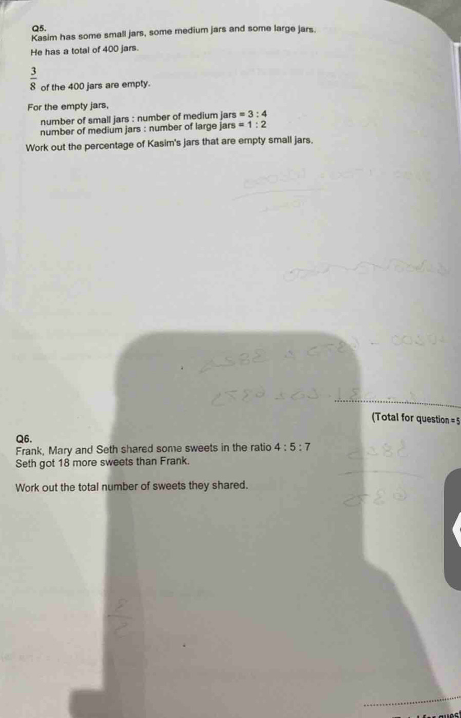 Kasim has some small jars, some medium jars and some large jars. 
He has a total of 400 jars.
 3/8  of the 400 jars are empty. 
For the empty jars, 
number of small jars : number of medium jars =3:4
number of medium jars : number of large jars =1:2
Work out the percentage of Kasim's jars that are empty small jars. 
(Total for question = 5 
Q6. 
Frank, Mary and Seth shared some sweets in the ratio 4:5:7
Seth got 18 more sweets than Frank. 
Work out the total number of sweets they shared.