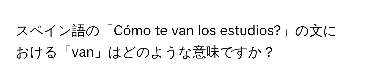 スペイン語の「Cómo te van los estudios?」の文における「van」はどのような意味ですか？