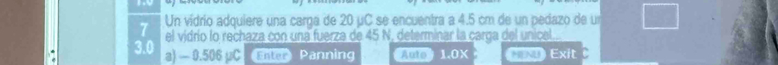 Un vídrio adquiere una carga de 20 μC se encuentra a 4.5 cm de un pedazo de un 
el vidrío lo rechaza con una fuerza de 45 N, determinar la carga del unical.
3.0 a) — 0.506 pC Enter Panning Aulo1.0X *x Exit