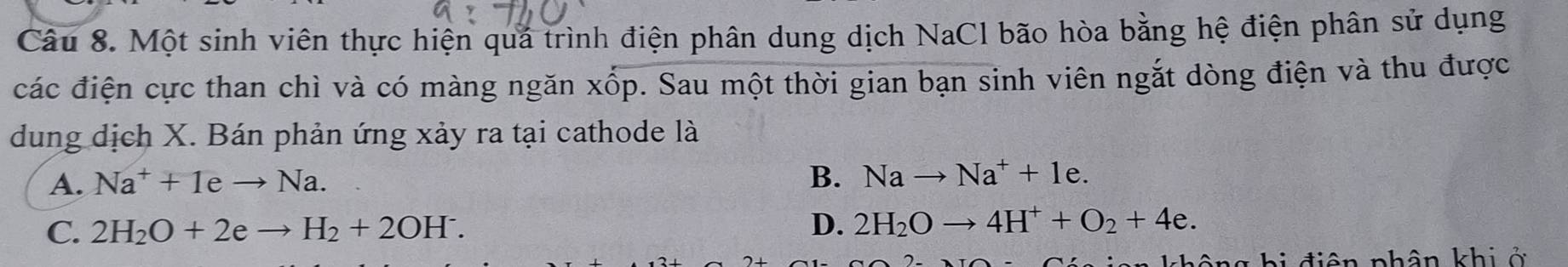 Một sinh viên thực hiện quá trình điện phân dung dịch NaCl bão hòa bằng hệ điện phân sử dụng
các điện cực than chì và có màng ngăn xốp. Sau một thời gian bạn sinh viên ngắt dòng điện và thu được
dung dịch X. Bán phản ứng xảy ra tại cathode là
A. Na^++1eto Na.
B. Nato Na^++1e.
C. 2H_2O+2eto H_2+2OH^-. D. 2H_2Oto 4H^++O_2+4e. 
n hông hi điên phân khi ở