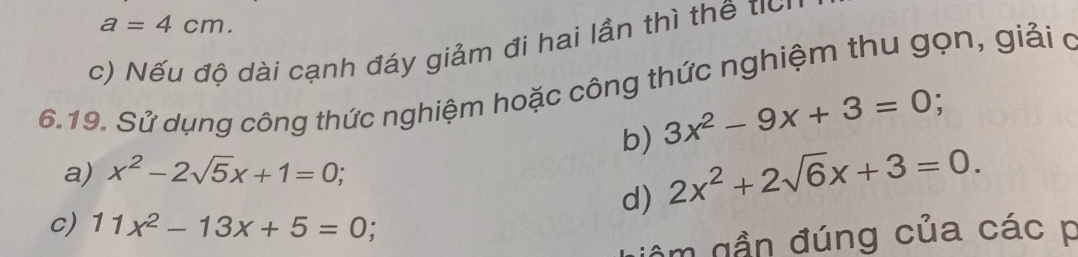 a=4cm.
c) Nếu độ dài cạnh đáy giảm đi hai lần thì thế tic
6.19. Sử dụng công thức nghiệm hoặc công thức nghiệm thu gọn, giải ở
b) 3x^2-9x+3=0; 
a) x^2-2sqrt(5)x+1=0; 
d) 2x^2+2sqrt(6)x+3=0. 
c) 11x^2-13x+5=0 :
âm gần đúng của các p