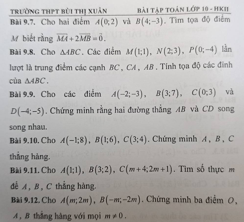 trưỜnG tHPt bùi thị xuân Bài Tập tOán lớp 10 - HKII 
Bài 9.7. Cho hai điểm A(0;2) và B(4;-3). Tìm tọa độ điểm 
M biết rằng vector MA+2vector MB=vector 0. 
Bài 9.8. Cho △ ABC. Các điểm M(1;1), N(2;3), P(0;-4) lần 
lượt là trung điểm các cạnh BC , CA , AB. Tính tọa độ các đinh 
của △ ABC. 
Bài 9.9. Cho các điểm A(-2;-3), B(3;7), C(0;3) và
D(-4;-5). Chứng minh rằng hai đường thẳng AB và CD song 
song nhau. 
Bài 9.10. Cho A(-1;8), B(1;6), C(3;4). Chứng minh A , B , C
thắng hàng. 
Bài 9.11. Cho A(1;1), B(3;2), C(m+4;2m+1). Tìm số thực m 
để A , B, C thẳng hàng. 
Bài 9.12. Cho A(m;2m), B(-m;-2m). Chứng minh ba điểm 0,
A , B thẳng hàng với mọi m!= 0.