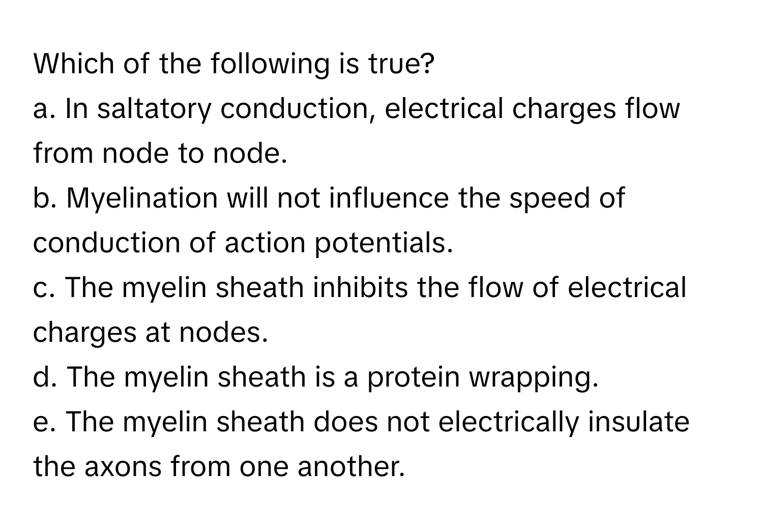 Which of the following is true?

a. In saltatory conduction, electrical charges flow from node to node.
b. Myelination will not influence the speed of conduction of action potentials.
c. The myelin sheath inhibits the flow of electrical charges at nodes.
d. The myelin sheath is a protein wrapping.
e. The myelin sheath does not electrically insulate the axons from one another.