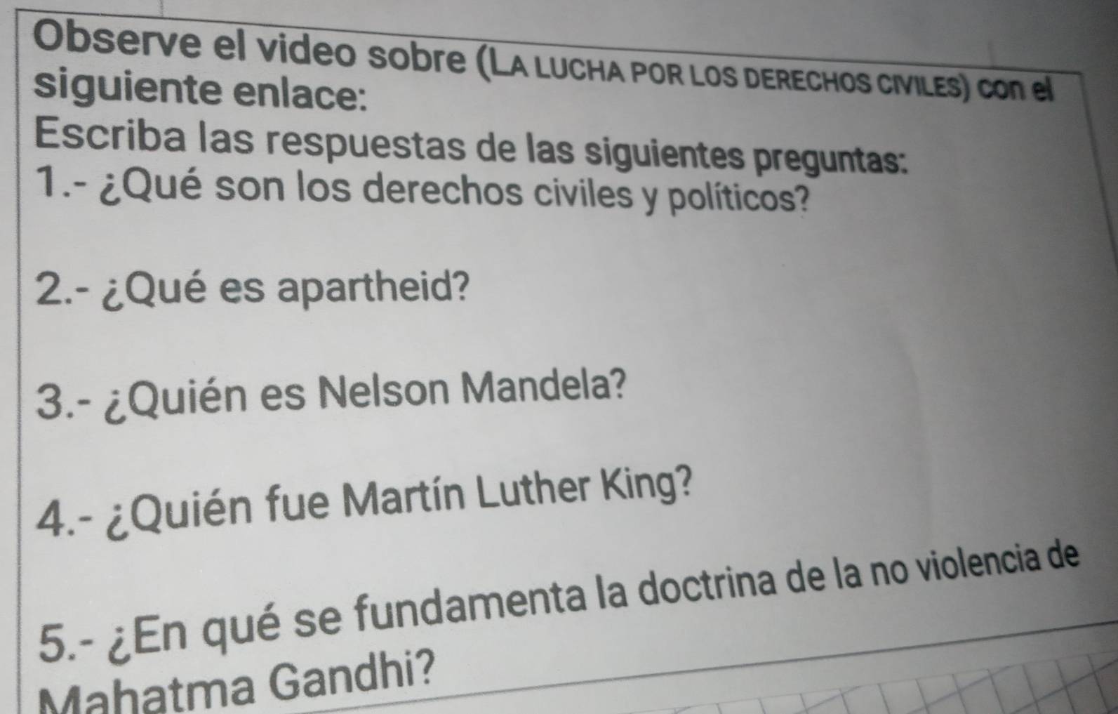 Observe el video sobre (La LUCHa pOR lOs DERECHOs cIViLés) con el 
siguiente enlace: 
Escriba las respuestas de las siguientes preguntas: 
1.- ¿Qué son los derechos civiles y políticos? 
2.- ¿Qué es apartheid? 
3.- ¿Quién es Nelson Mandela? 
4.- ¿Quién fue Martín Luther King? 
5.- ¿En qué se fundamenta la doctrina de la no violencia de 
Mahatma Gandhi?