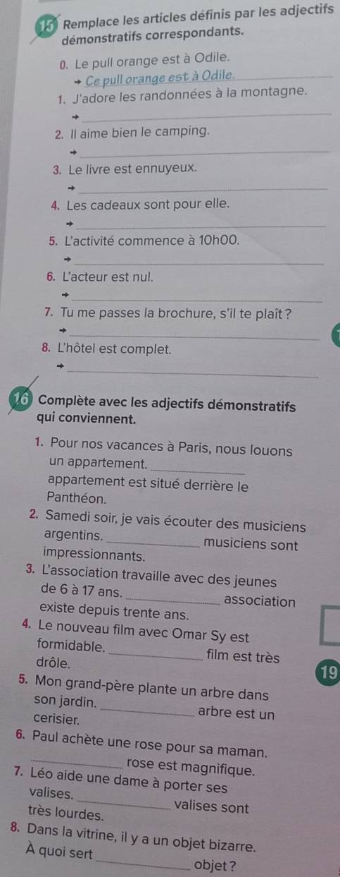 Remplace les articles définis par les adjectifs 
démonstratifs correspondants. 
0. Le pull orange est à Odile. 
Ce pull orange est à Odile 
_ 
1. J'adore les randonnées à la montagne. 
2. Il aime bien le camping. 
_ 
3. Le livre est ennuyeux. 
_ 
4. Les cadeaux sont pour elle. 
_ 
5. L'activité commence à 10h00. 
_ 
6. L'acteur est nul. 
_ 
7. Tu me passes la brochure, s'il te plaît ? 
_ 
8. L'hôtel est complet. 
_ 
Complète avec les adjectifs démonstratifs 
qui conviennent. 
1. Pour nos vacances à Paris, nous louons 
_ 
un appartement. 
appartement est situé derrière le 
Panthéon. 
2. Samedi soir, je vais écouter des musiciens 
argentins. _musiciens sont 
impressionnants. 
3. L'association travaille avec des jeunes 
de 6 à 17 ans. _association 
existe depuis trente ans. 
4. Le nouveau film avec Omar Sy est 
formidable. _film est très 
drôle. 
19 
5. Mon grand-père plante un arbre dans 
son jardin. _arbre est un 
cerisier. 
6. Paul achète une rose pour sa maman. 
_rose est magnifique. 
7. Léo aide une dame à porter ses 
valises. _valises sont 
très lourdes. 
8. Dans la vitrine, il y a un objet bizarre. 
À quoi sert 
_objet ?