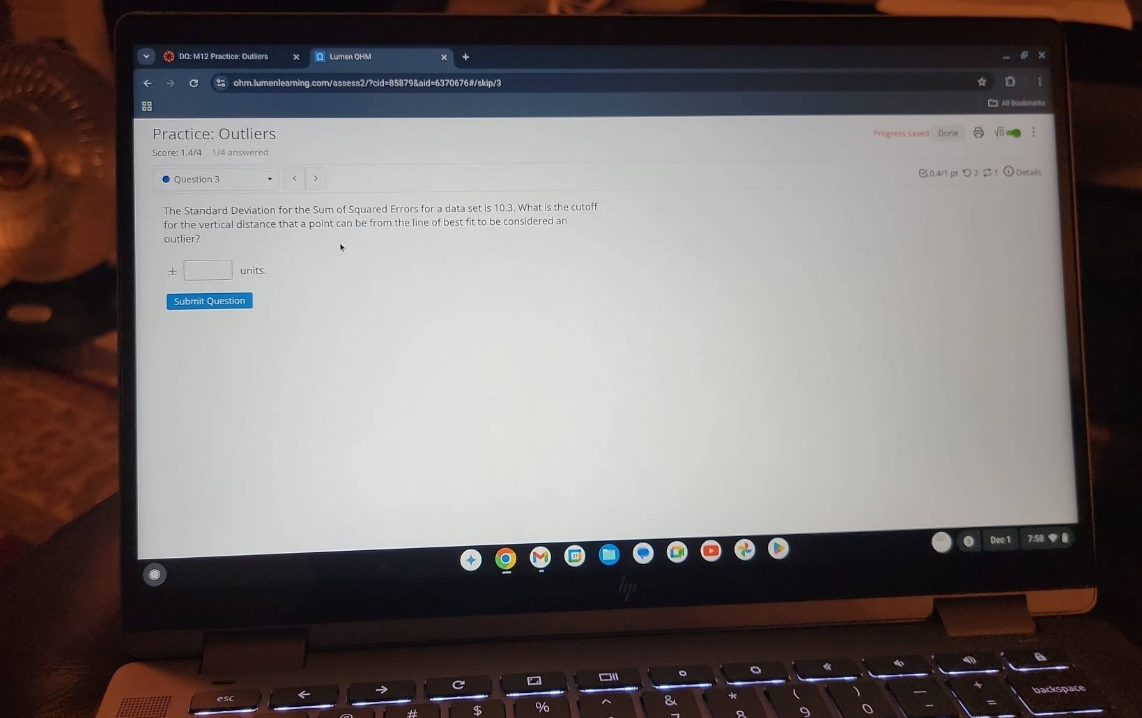 DO: M12 Practice: Outliers O Lumen OHM 
C ohm.lumenlearning.com/assess2/?cid=85879&aid=6370676#/skip/3 
Cn All Boolimarkis 
88 
Practice: Outliers Progress saved Done 
Score: 1.4/4 1/4 answered 
Question 3 < > B0.4/1 pt つ 2 2 1 Details 
The Standard Deviation for the Sum of Squared Errors for a data set is 10.3. What is the cutoff 
for the vertical distance that a point can be from the line of best fit to be considered an 
outlier? 
± □ units. 
Submit Question 
Dec 1 7:58 ◆ 0 
C 
$ % backspace 
&