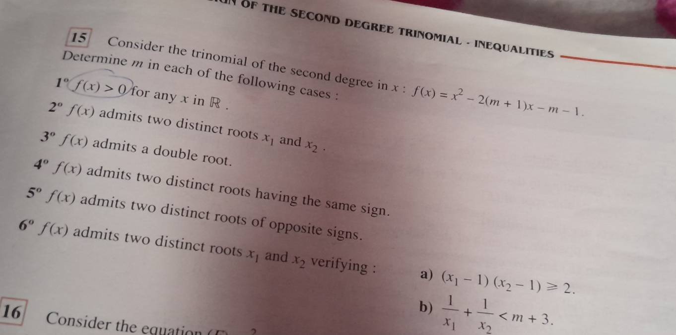 OF THE SECOND DEGREE TRINOMIAL - INEQUALITIES 
15 Consider the trinomial of the second degree in x:f(x)=x^2-2(m+1)x-m-1. 
Determine m in each of the following cases :
1°f(x)>0 for any x in R.
2°f(x) admits two distinct roots x_1 and x_2.
3°f(x) admits a double root.
4°f(x) admits two distinct roots having the same sign.
5°f(x) admits two distinct roots of opposite signs.
6°f(x) admits two distinct roots x_1 and x_2 verifying : a) (x_1-1)(x_2-1)≥slant 2. 
b) frac 1x_1+frac 1x_2 . 
16 Consider the equation