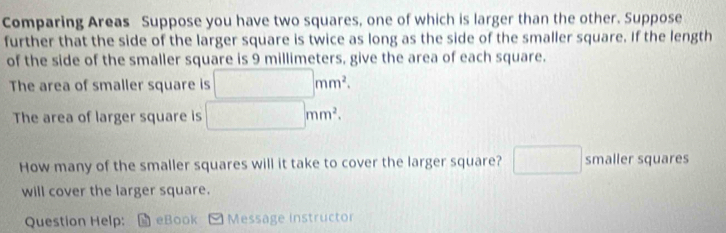 Comparing Areas Suppose you have two squares, one of which is larger than the other. Suppose 
further that the side of the larger square is twice as long as the side of the smaller square. If the length 
of the side of the smaller square is 9 millimeters, give the area of each square. 
The area of smaller square is □ mm^2. 
The area of larger square is □ mm^2. 
How many of the smaller squares will it take to cover the larger square? □ smaller squares 
will cover the larger square. 
Question Help: eBook Message instructor