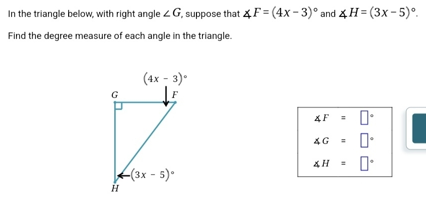 In the triangle below, with right angle ∠ G , suppose that ∠ F=(4x-3)^circ  and ∠ H=(3x-5)^circ .
Find the degree measure of each angle in the triangle.
∠ F=□°
∠ G=□°
∠ H=□°