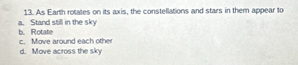 As Earth rotates on its axis, the constellations and stars in them appear to
a. Stand still in the sky
b. Rotate
c. Move around each other
d. Move across the sky