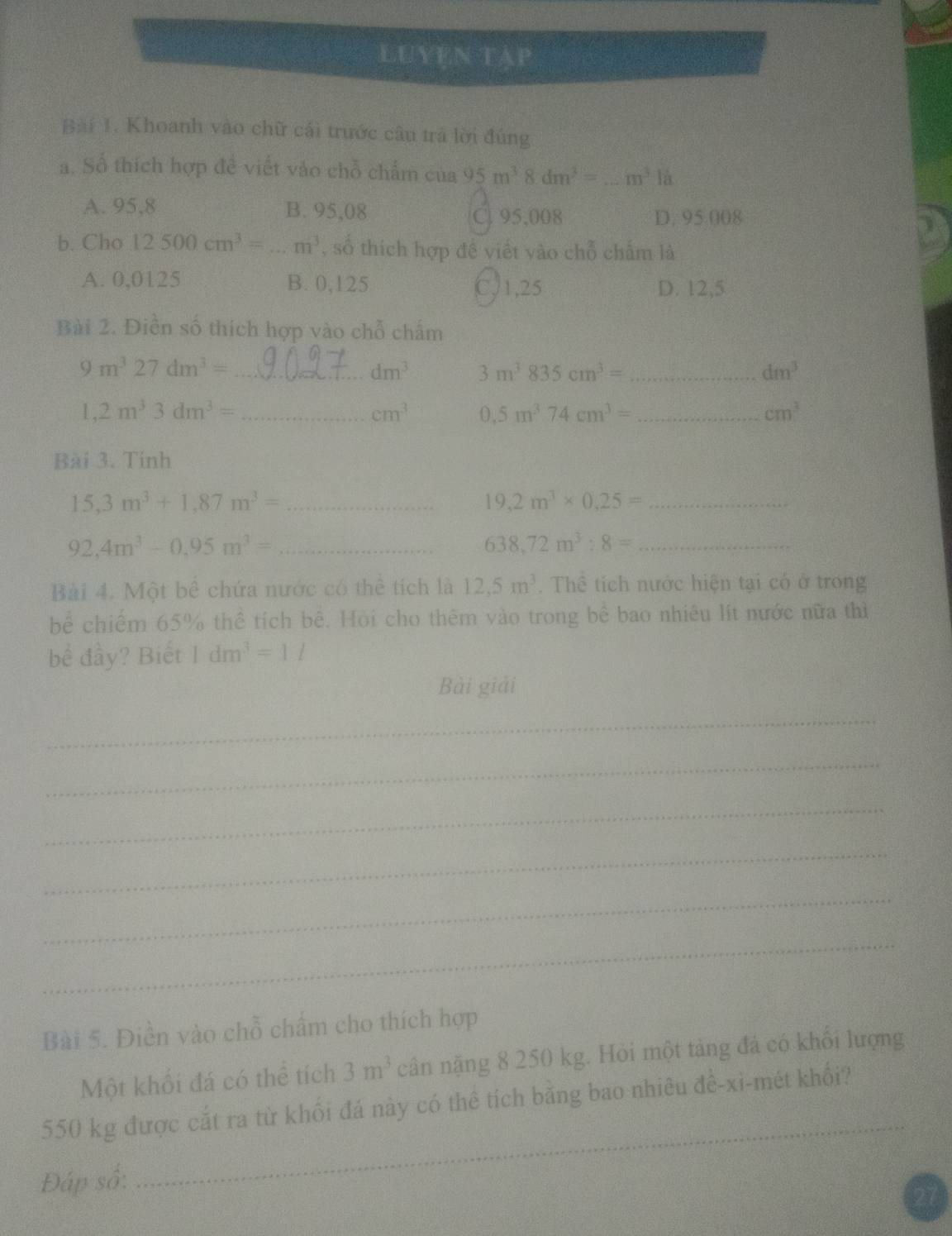 LUYEN TAP
Bài 1. Khoanh vào chữ cái trước câu trà lời đúng
a. Số thích hợp đề viết vào chỗ chẩm của 95m^38dm^2= _ m^3|a
A. 95,8 B. 95,08 C. 95,008 D. 95 008
b. Cho 12500cm^3= -3 m^3 , số thích hợp đề viết vào chỗ chấm là
A. 0,0125 B. 0,125 C,1,25 D. 12,5
Bài 2. Điền số thích hợp vào chỗ chấm
9m^327dm^3= _
dm^3 3m^3835cm^3= _
dm^3
1,2m^33dm^3= _
cm^3 0.5m^374cm^3= _
cm^3
Bài 3. Tính
_ 15,3m^3+1,87m^3=
_ 19,2m^3* 0,25=
_ 92,4m^3-0,95m^3=
_ 638,72m^3:8=
Bài 4. Một bể chứa nước có thể tích là 12.5m^3. Thể tích nước hiện tại có ở trong
bể chiếm 65% thể tích bê. Hòi cho thêm vào trong bê bao nhiêu lít nước nữa thì
bể đầy? Biết 1dm^3=11
Bài giải
_
_
_
_
_
_
Bài 5. Điền vào chỗ chẩm cho thích hợp
Một khối đá có thể tích 3m^3 cân nặng 8 250 kg. Hỏi một tảng đá có khổi lượng
550 kg được cắt ra từ khối đá này có thê tích bằng bao nhiêu đề-xi-mét khối?
Đáp số:
_