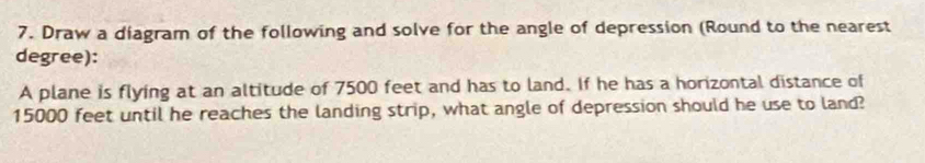 Draw a diagram of the following and solve for the angle of depression (Round to the nearest 
degree): 
A plane is flying at an altitude of 7500 feet and has to land. If he has a horizontal distance of
15000 feet until he reaches the landing strip, what angle of depression should he use to land?