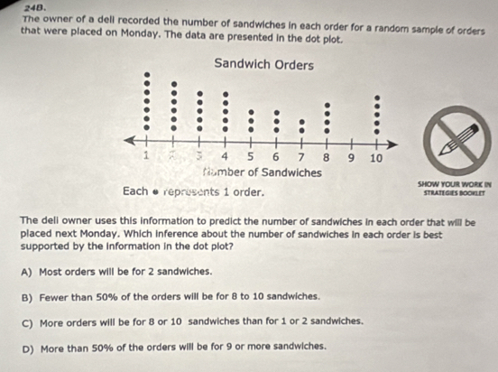 The owner of a deli recorded the number of sandwiches in each order for a random sample of orders
that were placed on Monday. The data are presented in the dot plot.
Each erepresents 1 order. SHOW YOUR WORK IN STRATEGIES BOCKLET
The deli owner uses this information to predict the number of sandwiches in each order that will be
placed next Monday. Which inference about the number of sandwiches in each order is best
supported by the information in the dot plot?
A) Most orders will be for 2 sandwiches.
B) Fewer than 50% of the orders will be for 8 to 10 sandwiches.
C) More orders will be for 8 or 10 sandwiches than for 1 or 2 sandwiches.
D) More than 50% of the orders will be for 9 or more sandwiches.