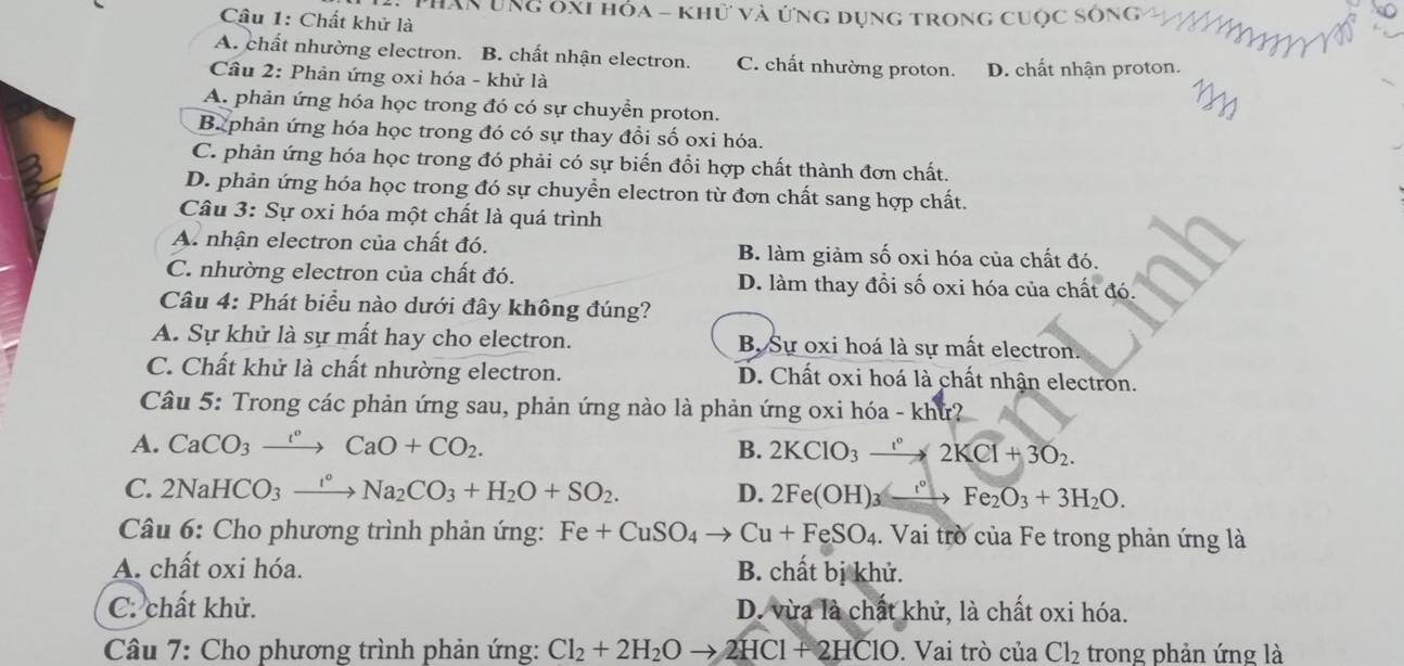 Hăn Ung ôxi hóa - khữ và ứng dụng trong cuộc sông
Câu 1: Chất khử là
A. chất nhường electron. B. chất nhận electron. C. chất nhường proton.
Cầu 2: Phản ứng oxi hóa - khử là D. chất nhận proton.
A. phản ứng hóa học trong đó có sự chuyển proton.
B. phản ứng hóa học trong đó có sự thay đổi số oxi hóa.
C. phản ứng hóa học trong đó phải có sự biến đổi hợp chất thành đơn chất.
D. phản ứng hóa học trong đó sự chuyển electron từ đơn chất sang hợp chất.
Câu 3: Sự oxi hóa một chất là quá trình
A. nhận electron của chất đó. B. làm giảm số oxi hóa của chất đó.
C. nhường electron của chất đó. D. làm thay đổi số oxi hóa của chất đó.
Câu 4: Phát biểu nào dưới đây không đúng?
A. Sự khử là sự mất hay cho electron. B, Sự oxi hoá là sự mất electron.
C. Chất khử là chất nhường electron. D. Chất oxi hoá là chất nhận electron.
Câu 5: Trong các phản ứng sau, phản ứng nào là phản ứng oxi hóa - khứ?
A. CaCO_3xrightarrow t°CaO+CO_2. B. 2KClO_3to 22KCl+3O_2.
C. 2NaHCO_3xrightarrow I°Na_2CO_3+H_2O+SO_2. D. 2Fe(OH)_3to Fe_2O_3+3H_2O.
Câu 6: Cho phương trình phản ứng: Fe+CuSO_4to Cu+FeSO_4. Vai trò của Fe trong phản ứng là
A. chất oxi hóa. B. chất bị khử.
C. chất khử. D. vừa là chất khử, là chất oxi hóa.
Câu 7: Cho phương trình phản ứng: Cl_2+2H_2Oto 2HCl+2HClO. Vai trò của Cl_2 trong phản ứng là