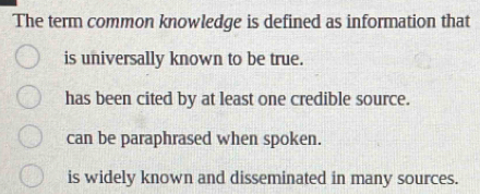 The term common knowledge is defined as information that
is universally known to be true.
has been cited by at least one credible source.
can be paraphrased when spoken.
is widely known and disseminated in many sources.