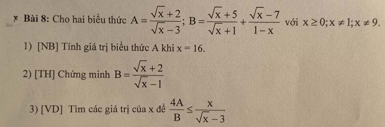 Cho hai biểu thức A= (sqrt(x)+2)/sqrt(x)-3 ; B= (sqrt(x)+5)/sqrt(x)+1 + (sqrt(x)-7)/1-x  với x≥ 0; x!= 1; x!= 9. 
1) [NB] Tính giá trị biểu thức A khi x=16. 
2) [TH] Chứng minh B= (sqrt(x)+2)/sqrt(x)-1 
3) [VD] Tìm các giá trị của x đề  4A/B ≤  x/sqrt(x)-3 