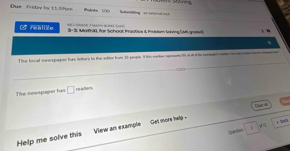 Diểm Sốiving 
Due Friday by 11:59 pm Points 100 Submitting an external tool 
M/J ORADE 7 MATH-BURKE (LMS) 
realize 3-3: MathXL for School: Practice & Problem Solving (LMS graded) 
The local newspaper has letters to the editor from 30 people. If this number represents 8% of all of the newspaper's readers, how many readers dows the nwwppper lny 
The newspaper has □ readers. 
Clear all Chec 
Back 
Question 2 of 12 
Help me solve this View an example Get more help -