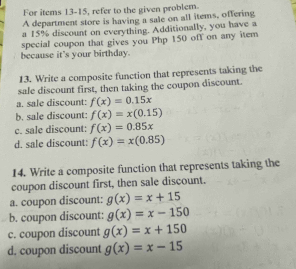 For items 13-15, refer to the given problem.
A department store is having a sale on all items, offering
a 15% discount on everything. Additionally, you have a
special coupon that gives you Php 150 off on any item
because it's your birthday.
13. Write a composite function that represents taking the
sale discount first, then taking the coupon discount.
a. sale discount: f(x)=0.15x
b. sale discount: f(x)=x(0.15)
c. sale discount: f(x)=0.85x
d. sale discount: f(x)=x(0.85)
14. Write a composite function that represents taking the
coupon discount first, then sale discount.
a. coupon discount: g(x)=x+15
b. coupon discount: g(x)=x-150
c. coupon discount g(x)=x+150
d. coupon discount g(x)=x-15