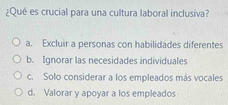 ¿Qué es crucial para una cultura laboral inclusiva?
a. Excluir a personas con habilidades diferentes
b. Ignorar las necesidades individuales
c. Solo considerar a los empleados más vocales
d. Valorar y apoyar a los empleados