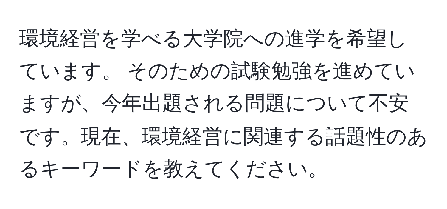 環境経営を学べる大学院への進学を希望しています。 そのための試験勉強を進めていますが、今年出題される問題について不安です。現在、環境経営に関連する話題性のあるキーワードを教えてください。