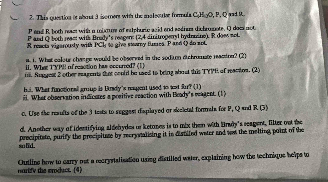 This question is about 3 isomers with the molecular formula C_6H_12O, P, Q and R
P and R both react with a mixture of sulphuric acid and sodium dichromate. Q does not.
P and Q both react with Brady’s reagent (2,4 dinitropenyl hydrazine). R does not.
R reacts vigorously with PCls to give steamy fumes. P and Q do not. 
a. i. What colour change would be observed in the sodium dichromate reaction? (2) 
ii. What TYPE of reaction has occurred? (1) 
iii. Suggest 2 other reagents that could be used to bring about this TYPE of reaction. (2) 
b.i. What functional group is Brady's reagent used to test for? (1) 
ii. What observation indicates a positive reaction with Brady’s reagent. (1) 
c. Use the results of the 3 tests to suggest displayed or skeletal formula for P, Q and R ( 3 
d. Another way of identifying aldehydes or ketones is to mix them with Brady’s reagent, filter out the 
precipitate, purify the precipitate by recrystalising it in distilled water and test the melting point of the 
solid. 
Outline how to carry out a recrystalisation using distilled water, explaining how the technique helps to 
nurify the product. (4)