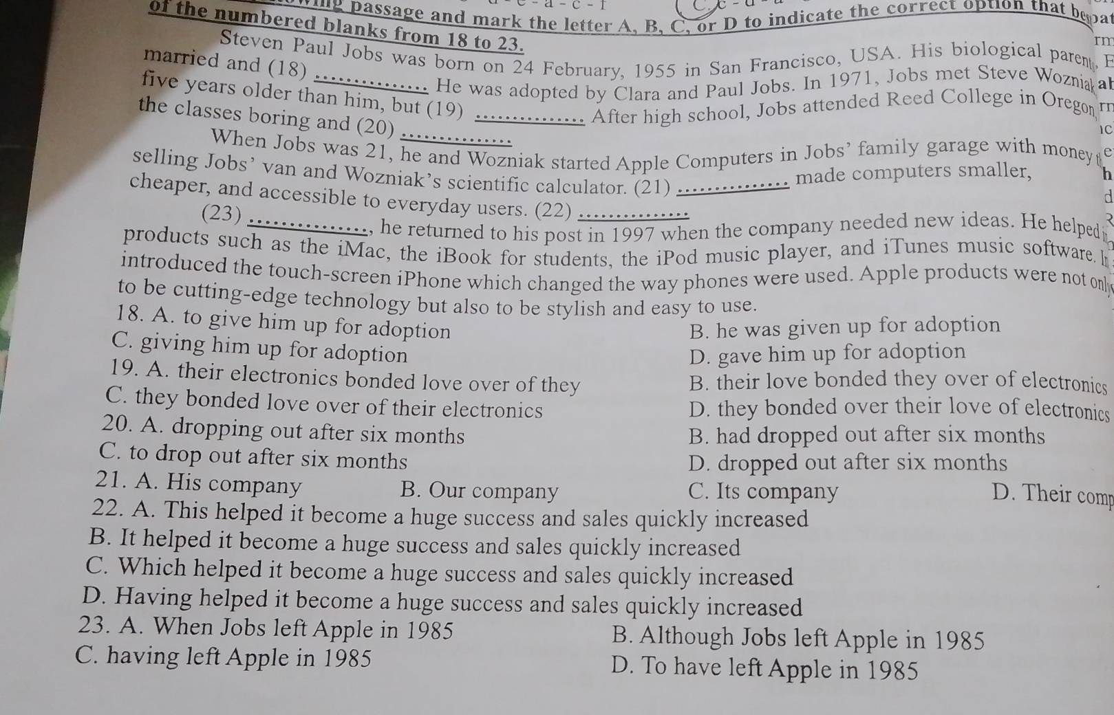 ring passage and mark the letter A, B, C, or D to indicate the correct option that bepa
of the numbered blanks from 18 to 23.
rn
Steven Paul Jobs was born on 24 February, 1955 in San Francisco, USA. His biological parent, B
married and (18)
..... He was adopted by Clara and Paul Jobs. In 1971, Jobs met Steve Wozniaa
five years older than him, but (19)  ............. After high school, Jobs attended Reed College in Oregon 
the classes boring and (20)_
1C
When Jobs was 21, he and Wozniak started Apple Computers in Jobs’ family garage with money€
selling Jobs’ van and Wozniak’s scientific calculator. (21) ............... made computers smaller,
h
d
cheaper, and accessible to everyday users. (22) …__
(23)
_, he returned to his post in 1997 when the company needed new ideas. He helpedp
products such as the iMac, the iBook for students, the iPod music player, and iTunes music software. I
introduced the touch-screen iPhone which changed the way phones were used. Apple products were not on
to be cutting-edge technology but also to be stylish and easy to use.
18. A. to give him up for adoption B. he was given up for adoption
C. giving him up for adoption
D. gave him up for adoption
19. A. their electronics bonded love over of they B. their love bonded they over of electronics
C. they bonded love over of their electronics D. they bonded over their love of electronics
20. A. dropping out after six months
B. had dropped out after six months
C. to drop out after six months
D. dropped out after six months
21. A. His company B. Our company C. Its company
D. Their comp
22. A. This helped it become a huge success and sales quickly increased
B. It helped it become a huge success and sales quickly increased
C. Which helped it become a huge success and sales quickly increased
D. Having helped it become a huge success and sales quickly increased
23. A. When Jobs left Apple in 1985 B. Although Jobs left Apple in 1985
C. having left Apple in 1985 D. To have left Apple in 1985